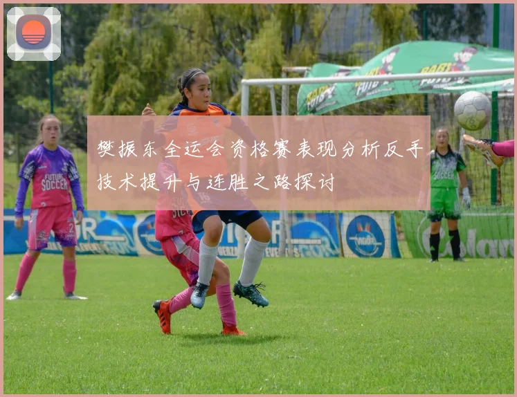 樊振东全运会资格赛表现分析反手技术提升与连胜之路探讨